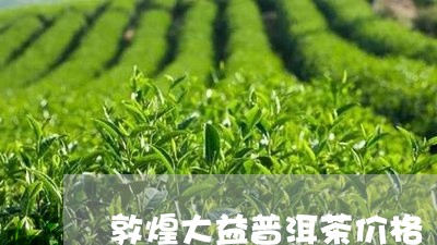 敦煌大益普洱茶价格/2023082915971