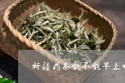 新疆药茶能不能早上喝/2023060807258