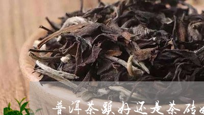 普洱茶头好还是茶砖好/2023072425057