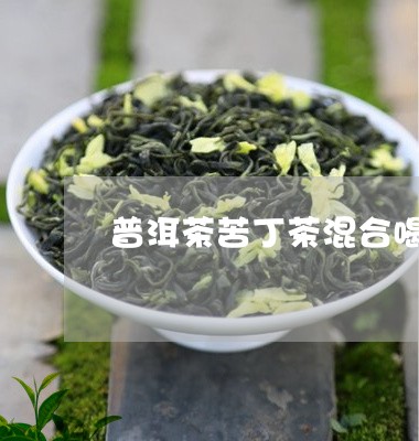 普洱茶苦丁茶混合喝好吗/2023112893827