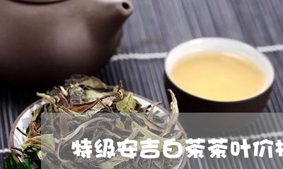 特级安吉白茶茶叶价格表/2023102745926