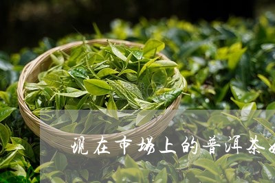 现在市场上的普洱茶好吗/2023102503803