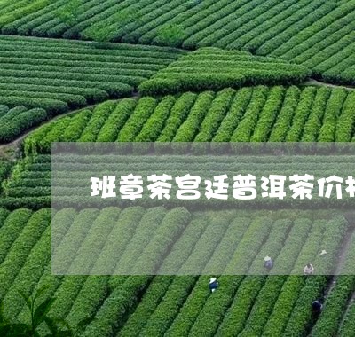 班章茶宫廷普洱茶价格/2023080370514