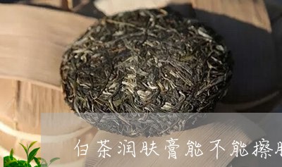 白茶润肤膏能不能擦脸部/2023063072056