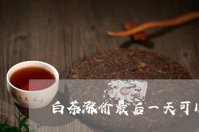 白茶涨价最后一天可以喝吗/2023110776370