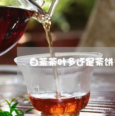 白茶茶叶多还是茶饼多/2023100750715