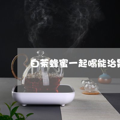 白茶蜂蜜一起喝能治胃病吗/2023110755058