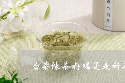 白茶陈茶好喝还是新茶好喝/2023111619382