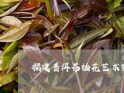 福建普洱茶插花艺术家名字/2023110443605