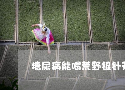 糖尿病能喝荒野银针茶吗/2023092523717