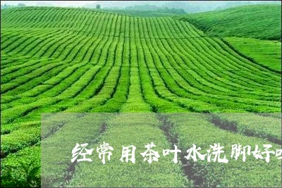 经常用茶叶水洗脚好吗/2023092369471