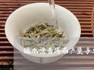 绿水塘普洱茶产量多少吨/2023121806829