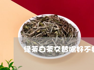 绿茶白茶交替喝好不好呀/2023110297240