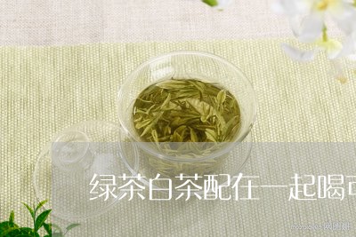 绿茶白茶配在一起喝可以吗/2023042797380