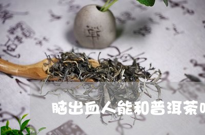 脑出血人能和普洱茶吗/2023072286057