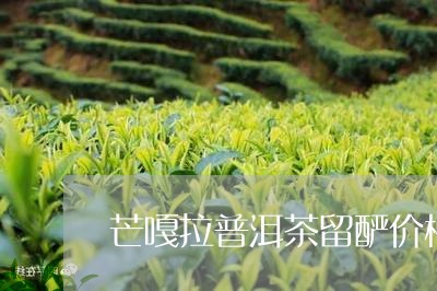 芒嘎拉普洱茶留酽价格/2023061768603