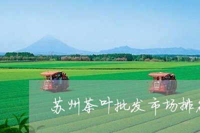 苏州茶叶批发市场排名/2023061107380