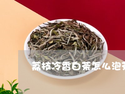 荔枝冷香白茶怎么泡茶好喝/2023042865929