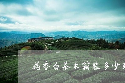 药香白茶木箱装多少克合适/2023042838493