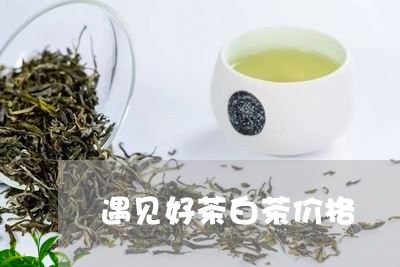 遇见好茶白茶价格/2023071392735