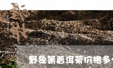 野象箐普洱茶价格多少/2023120674806