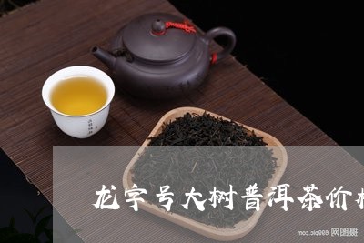 龙字号大树普洱茶价格/2023080225159