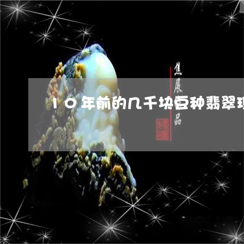 10年前的几千块豆种翡翠现在值多少/2023080369630