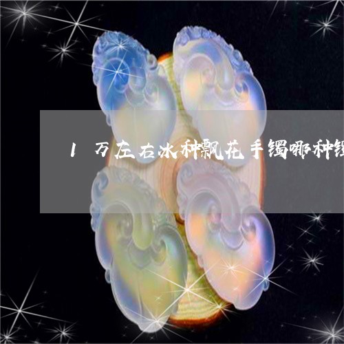 1万左右冰种飘花手镯哪种镯型好看/2023080342932