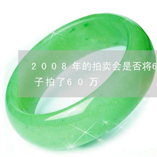 2008年的拍卖会是否将6000万的镯子拍了60万/2023080423693