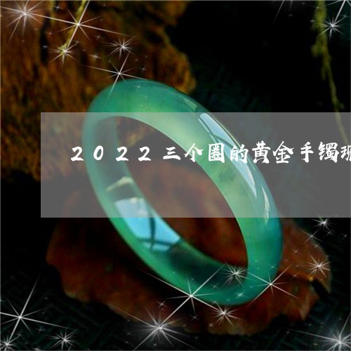 2022三个圈的黄金手镯现在流行吗/2023080336916