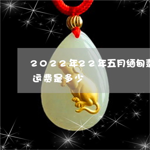 2022年22年五月缅甸翡翠运回中国的运费是多少/2023080468426