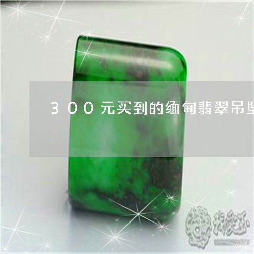 300元买到的缅甸翡翠吊坠是真的吗/2023080345255