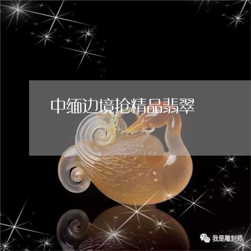 中缅边境抢精品翡翠/2023110104987