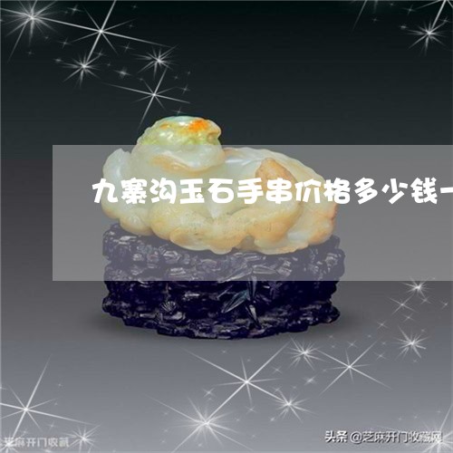 九寨沟玉石手串价格多少钱一克/2023101703554