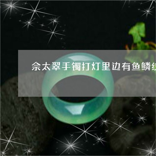 佘太翠手镯打灯里边有鱼鳞纹是正常的吗/2023080340220