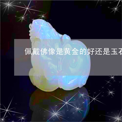 佩戴佛像是黄金的好还是玉石的好/2023080335905