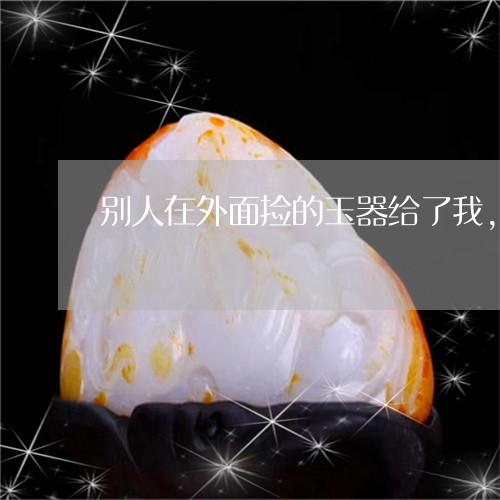 别人在外面捡的玉器给了我,有什么问题吗/2023080367518