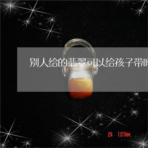 别人给的翡翠可以给孩子带吗/2023110675020