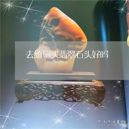 去缅甸买翡翠石头好吗/2023110609929