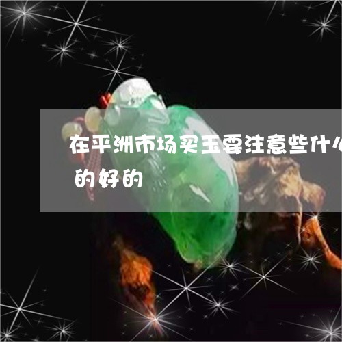 在平洲市场买玉要注意些什么能不能买到真的好的/2023080433563