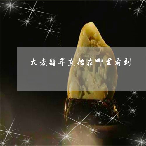 大麦翡翠直播在哪里看到/2023100616217