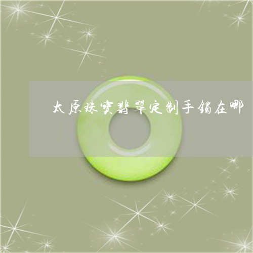 太原珠宝翡翠定制手镯在哪/2023092860751