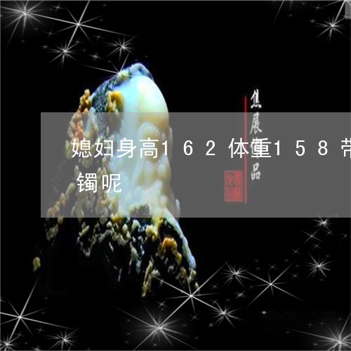 媳妇身高162体重158带多大圈口的手镯呢/2023080431742