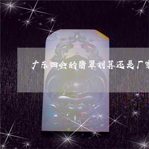 广东四会的翡翠划算还是厂家的翡翠的划算/2023080340529