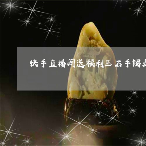 快手直播间送福利玉石手镯是真品吗/2023080305117