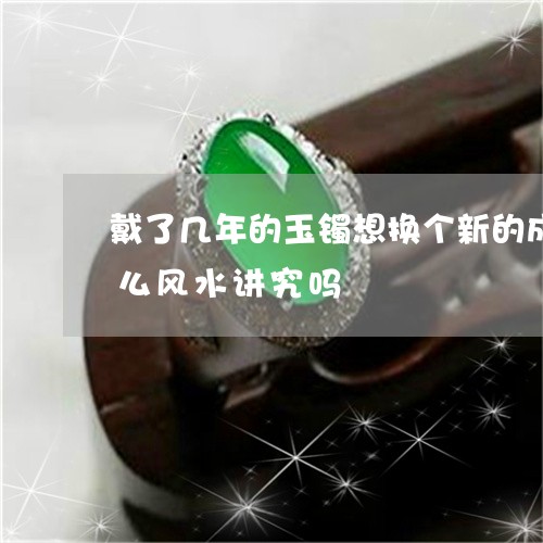 戴了几年的玉镯想换个新的成色好点的有什么风水讲究吗/2023080416888