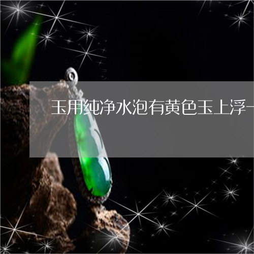 玉用纯净水泡有黄色玉上浮一层黄色土东西/2023080344400