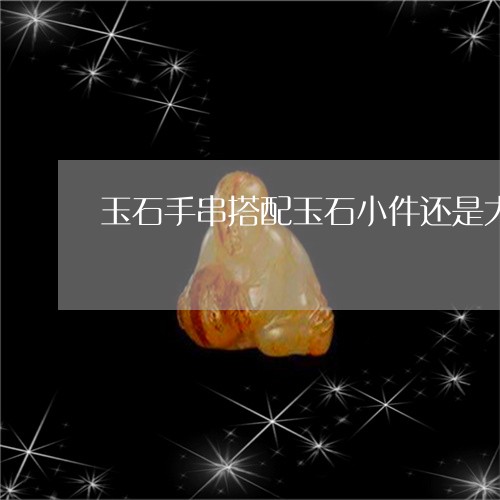 玉石手串搭配玉石小件还是大件/2023051759231