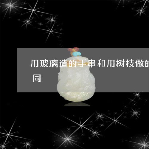 用玻璃造的手串和用树枝做的手串有什么不同/2023080364179