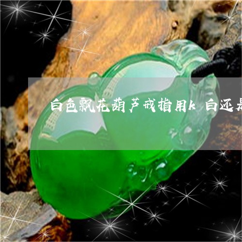 白色飘花葫芦戒指用k白还是k黄镶嵌/2023080301236